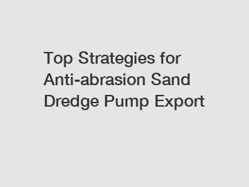 Top Strategies for Anti-abrasion Sand Dredge Pump Export