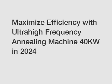 Maximize Efficiency with Ultrahigh Frequency Annealing Machine 40KW in 2024