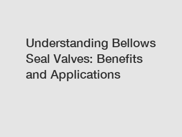 Understanding Bellows Seal Valves: Benefits and Applications