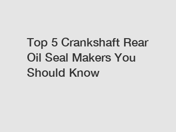 Top 5 Crankshaft Rear Oil Seal Makers You Should Know