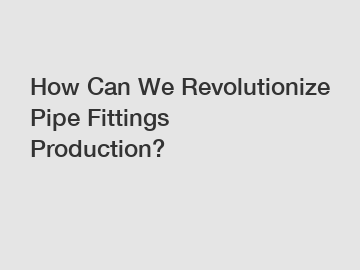 How Can We Revolutionize Pipe Fittings Production?