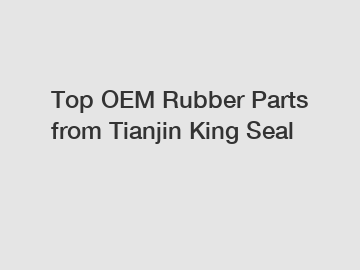 Top OEM Rubber Parts from Tianjin King Seal