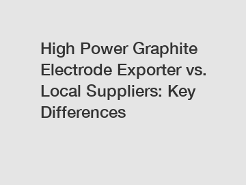 High Power Graphite Electrode Exporter vs. Local Suppliers: Key Differences