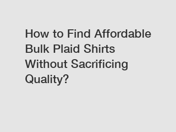 How to Find Affordable Bulk Plaid Shirts Without Sacrificing Quality?