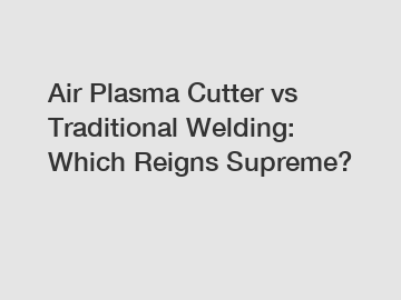 Air Plasma Cutter vs Traditional Welding: Which Reigns Supreme?