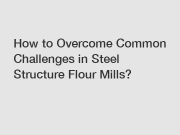 How to Overcome Common Challenges in Steel Structure Flour Mills?