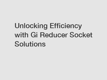 Unlocking Efficiency with Gi Reducer Socket Solutions