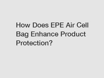 How Does EPE Air Cell Bag Enhance Product Protection?