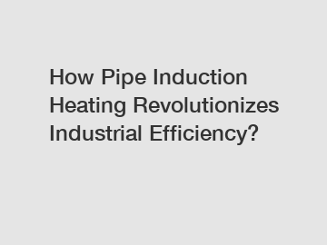 How Pipe Induction Heating Revolutionizes Industrial Efficiency?