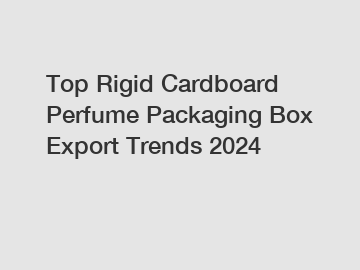 Top Rigid Cardboard Perfume Packaging Box Export Trends 2024