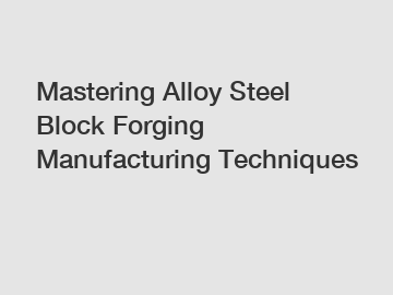 Mastering Alloy Steel Block Forging Manufacturing Techniques