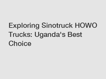 Exploring Sinotruck HOWO Trucks: Uganda's Best Choice