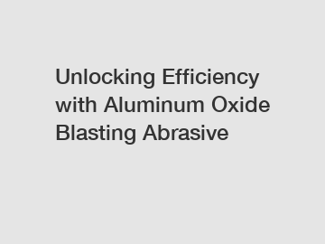 Unlocking Efficiency with Aluminum Oxide Blasting Abrasive