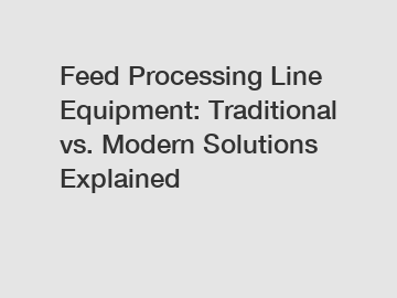 Feed Processing Line Equipment: Traditional vs. Modern Solutions Explained