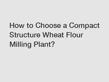 How to Choose a Compact Structure Wheat Flour Milling Plant?