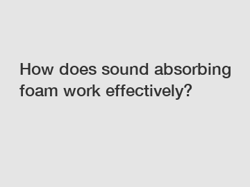 How does sound absorbing foam work effectively?