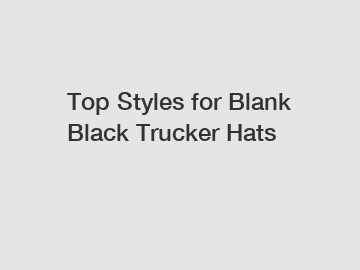 Top Styles for Blank Black Trucker Hats