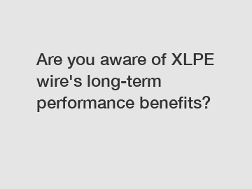 Are you aware of XLPE wire's long-term performance benefits?