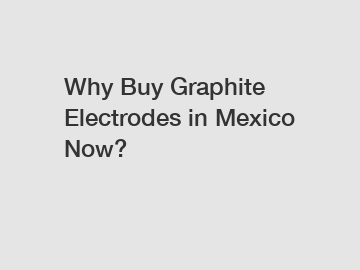 Why Buy Graphite Electrodes in Mexico Now?