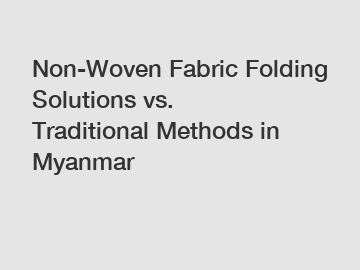 Non-Woven Fabric Folding Solutions vs. Traditional Methods in Myanmar