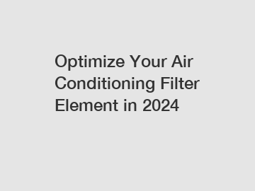 Optimize Your Air Conditioning Filter Element in 2024