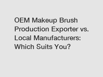 OEM Makeup Brush Production Exporter vs. Local Manufacturers: Which Suits You?