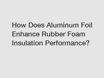 How Does Aluminum Foil Enhance Rubber Foam Insulation Performance?