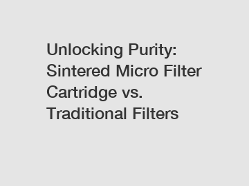 Unlocking Purity: Sintered Micro Filter Cartridge vs. Traditional Filters