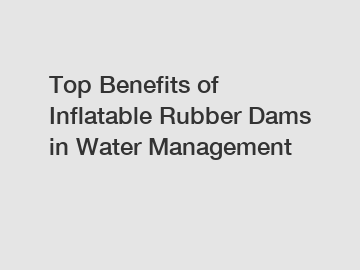 Top Benefits of Inflatable Rubber Dams in Water Management