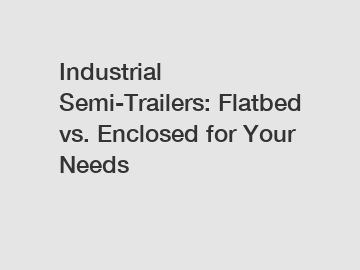 Industrial Semi-Trailers: Flatbed vs. Enclosed for Your Needs
