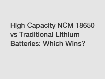 High Capacity NCM 18650 vs Traditional Lithium Batteries: Which Wins?