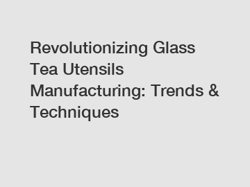 Revolutionizing Glass Tea Utensils Manufacturing: Trends & Techniques