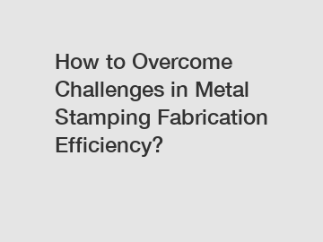 How to Overcome Challenges in Metal Stamping Fabrication Efficiency?