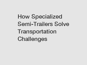 How Specialized Semi-Trailers Solve Transportation Challenges