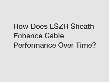 How Does LSZH Sheath Enhance Cable Performance Over Time?
