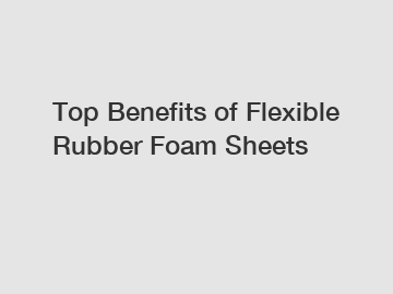 Top Benefits of Flexible Rubber Foam Sheets