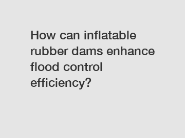 How can inflatable rubber dams enhance flood control efficiency?