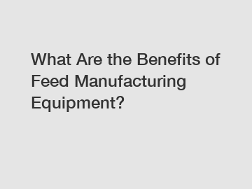 What Are the Benefits of Feed Manufacturing Equipment?