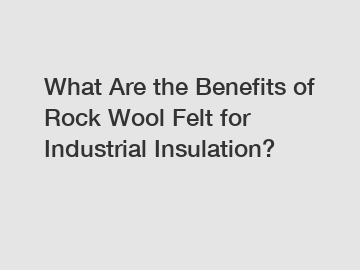 What Are the Benefits of Rock Wool Felt for Industrial Insulation?