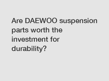 Are DAEWOO suspension parts worth the investment for durability?