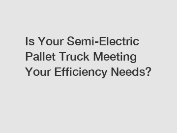 Is Your Semi-Electric Pallet Truck Meeting Your Efficiency Needs?