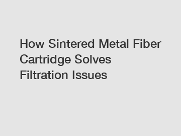 How Sintered Metal Fiber Cartridge Solves Filtration Issues