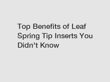 Top Benefits of Leaf Spring Tip Inserts You Didn't Know