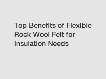 Top Benefits of Flexible Rock Wool Felt for Insulation Needs