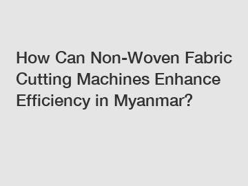 How Can Non-Woven Fabric Cutting Machines Enhance Efficiency in Myanmar?