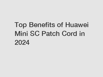 Top Benefits of Huawei Mini SC Patch Cord in 2024