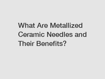 What Are Metallized Ceramic Needles and Their Benefits?