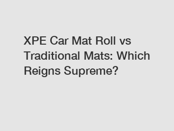 XPE Car Mat Roll vs Traditional Mats: Which Reigns Supreme?