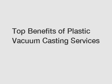 Top Benefits of Plastic Vacuum Casting Services