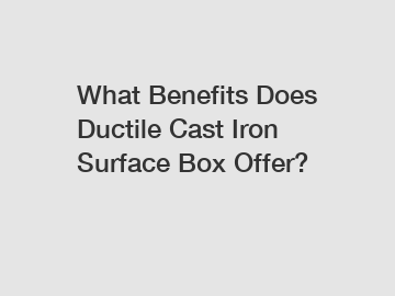 What Benefits Does Ductile Cast Iron Surface Box Offer?